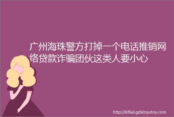 广州海珠警方打掉一个电话推销网络贷款诈骗团伙这类人要小心
