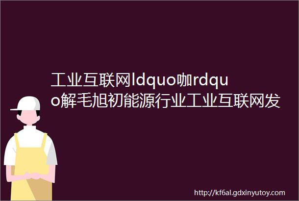 工业互联网ldquo咖rdquo解毛旭初能源行业工业互联网发展的核心是工业智能化