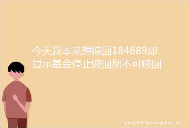 今天我本来想赎回184689却显示基金停止赎回期不可赎回