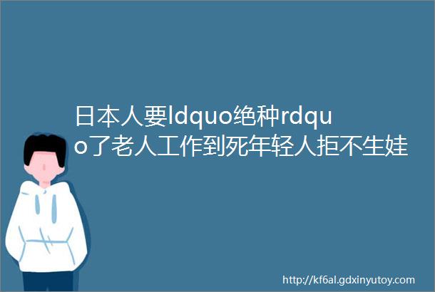 日本人要ldquo绝种rdquo了老人工作到死年轻人拒不生娃